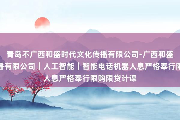 青岛不广西和盛时代文化传播有限公司-广西和盛时代文化传播有限公司｜人工智能｜智能电话机器人息严格奉行限购限贷计谋