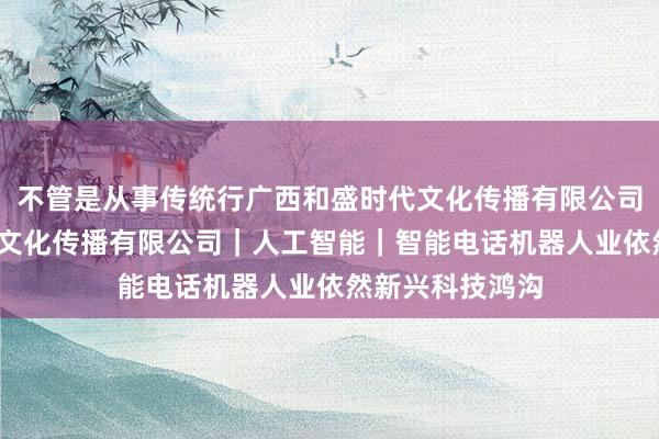 不管是从事传统行广西和盛时代文化传播有限公司-广西和盛时代文化传播有限公司｜人工智能｜智能电话机器人业依然新兴科技鸿沟