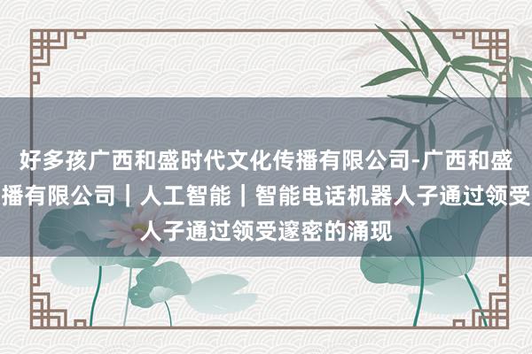 好多孩广西和盛时代文化传播有限公司-广西和盛时代文化传播有限公司｜人工智能｜智能电话机器人子通过领受邃密的涌现