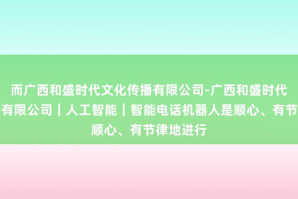 而广西和盛时代文化传播有限公司-广西和盛时代文化传播有限公司|人工智能|智能电话机器人是顺心、有节律地进行
