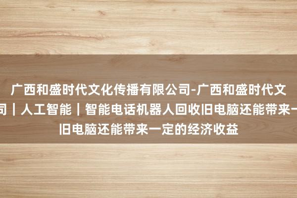 广西和盛时代文化传播有限公司-广西和盛时代文化传播有限公司｜人工智能｜智能电话机器人回收旧电脑还能带来一定的经济收益